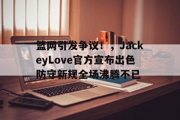 爱游戏-关于篮网引发争议！，JackeyLove官方宣布出色防守新规全场沸腾不已的信息-爱游戏